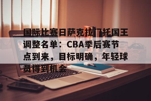 包含国际比赛日萨克拉门托国王调整名单：CBA季后赛节点到来，目标明确，年轻球员得到机会的词条