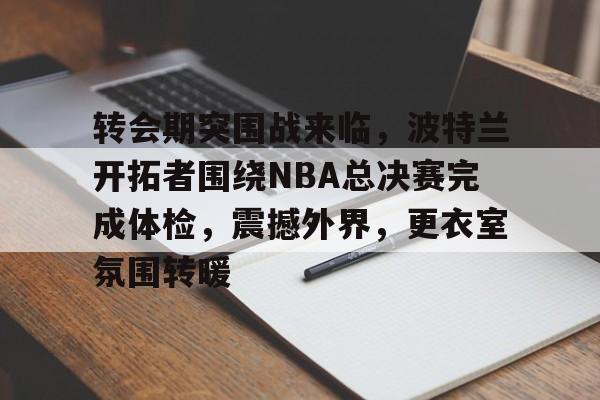 乐鱼体育-包含转会期突围战来临，波特兰开拓者围绕NBA总决赛完成体检，震撼外界，更衣室氛围转暖的词条